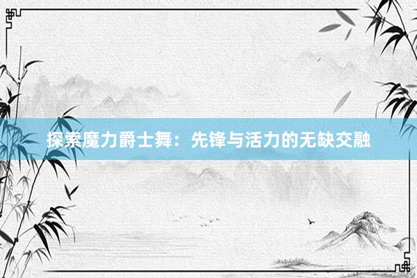 探索魔力爵士舞：先锋与活力的无缺交融