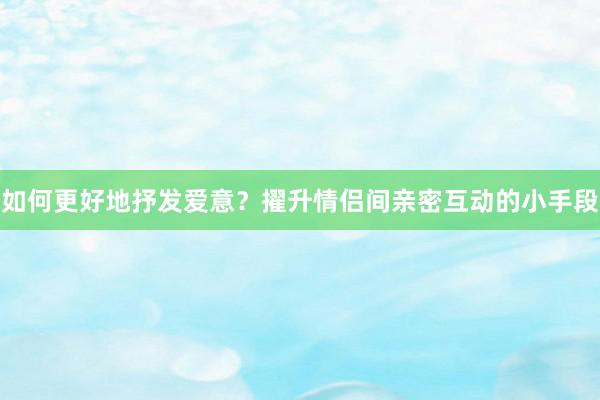 如何更好地抒发爱意？擢升情侣间亲密互动的小手段